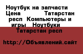 Ноутбук на запчасти  › Цена ­ 3 000 - Татарстан респ. Компьютеры и игры » Ноутбуки   . Татарстан респ.